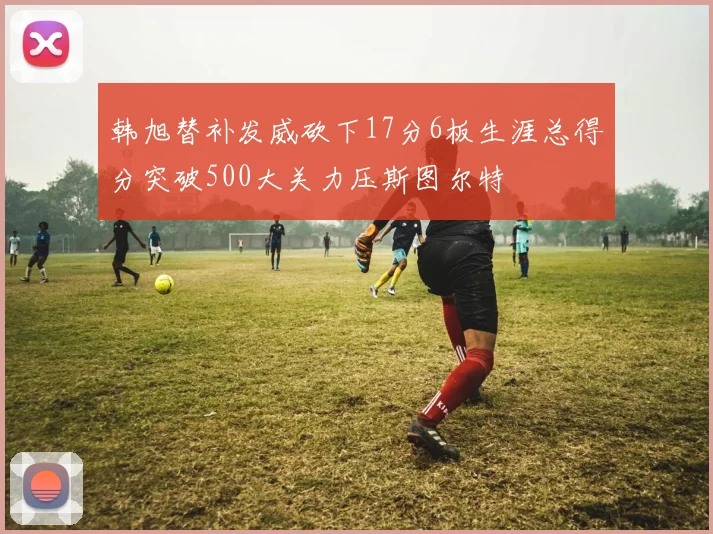 韩旭替补发威砍下17分6板生涯总得分突破500大关力压斯图尔特