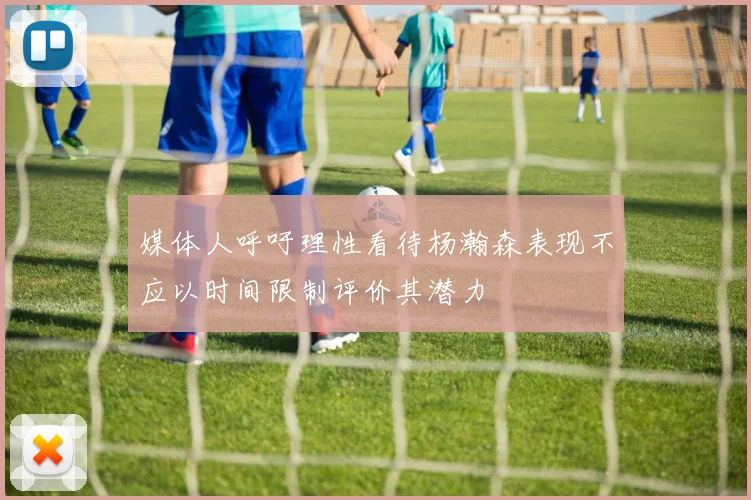媒体人呼吁理性看待杨瀚森表现不应以时间限制评价其潜力