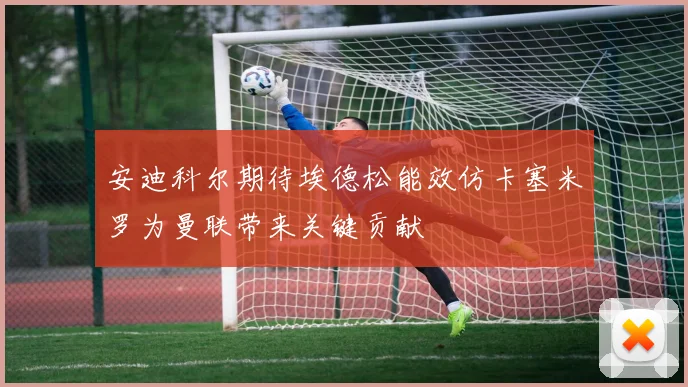 安迪科尔期待埃德松能效仿卡塞米罗为曼联带来关键贡献