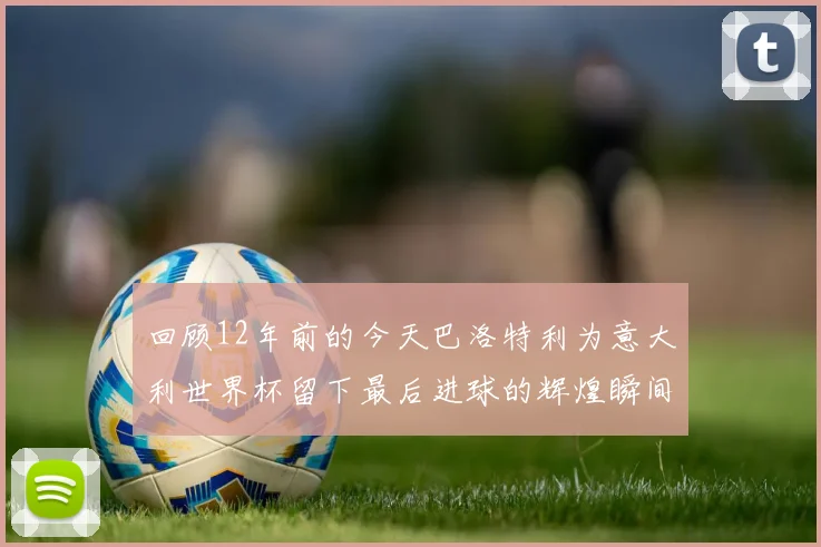 回顾12年前的今天巴洛特利为意大利世界杯留下最后进球的辉煌瞬间
