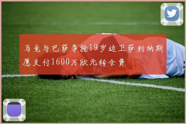 马竞与巴萨争抢19岁边卫萨利纳斯愿支付1600万欧元转会费