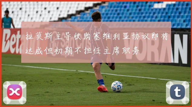 拉莫斯主导收购塞维利亚协议即将达成但初期不担任主席职务