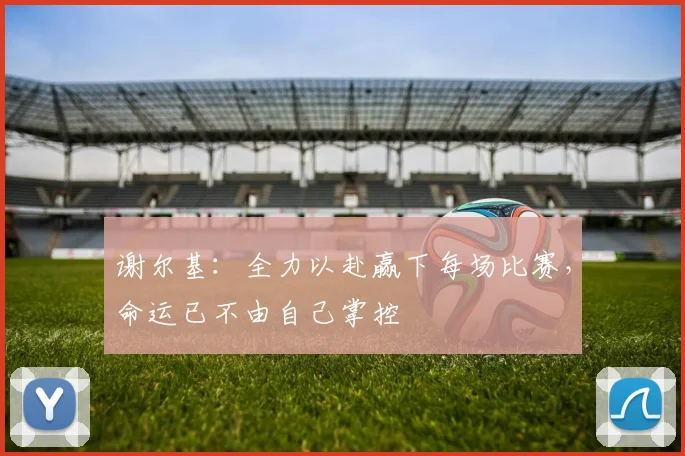 谢尔基：全力以赴赢下每场比赛，命运已不由自己掌控