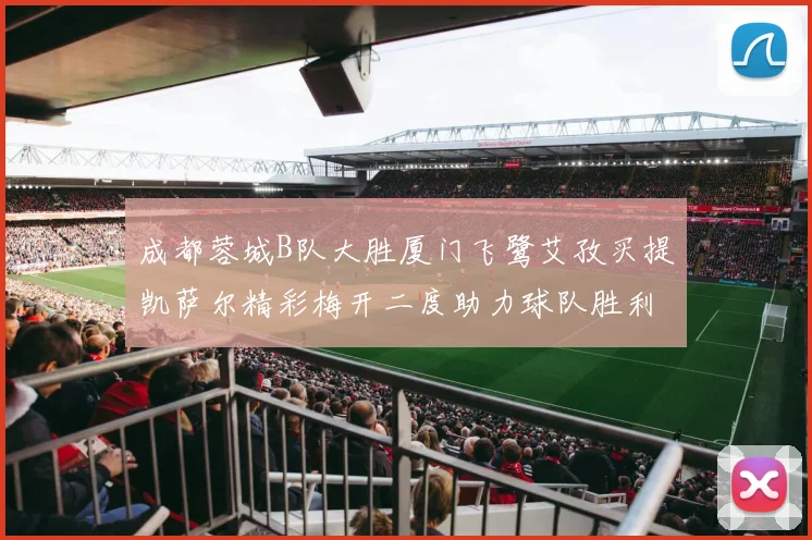 成都蓉城B队大胜厦门飞鹭艾孜买提凯萨尔精彩梅开二度助力球队胜利