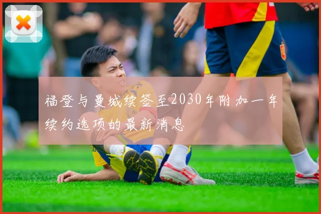 福登与曼城续签至2030年附加一年续约选项的最新消息