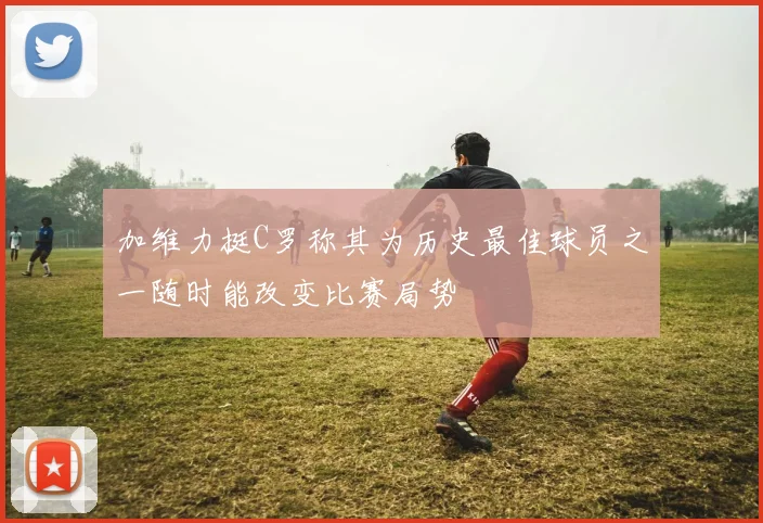 加维力挺C罗称其为历史最佳球员之一随时能改变比赛局势