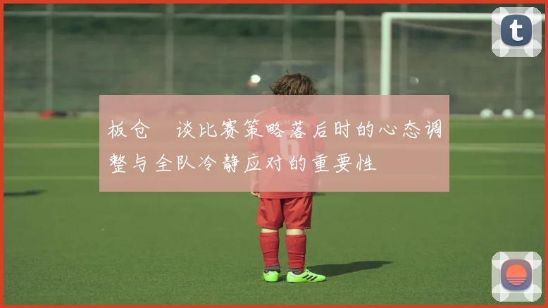板仓滉谈比赛策略落后时的心态调整与全队冷静应对的重要性