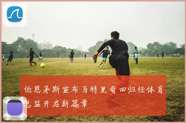 伯恩茅斯宣布马特里奇回归任体育总监开启新篇章
