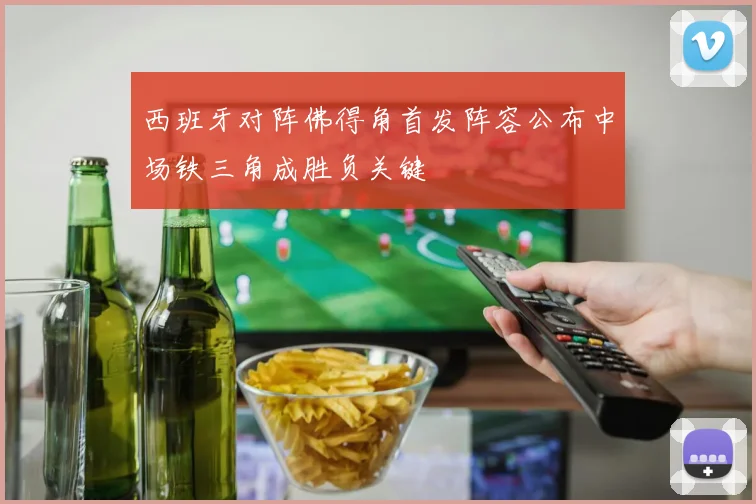 西班牙对阵佛得角首发阵容公布中场铁三角成胜负关键