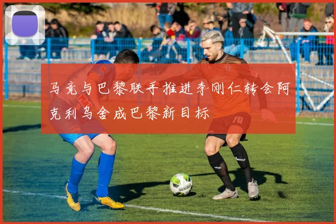 马竞与巴黎联手推进李刚仁转会阿克利乌舍成巴黎新目标