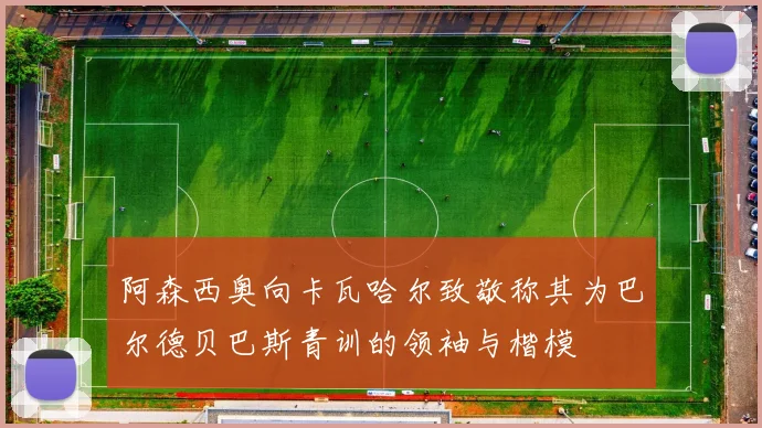 阿森西奥向卡瓦哈尔致敬称其为巴尔德贝巴斯青训的领袖与楷模