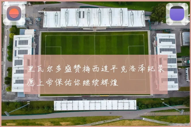里瓦尔多盛赞梅西追平克洛泽纪录愿上帝保佑你继续辉煌