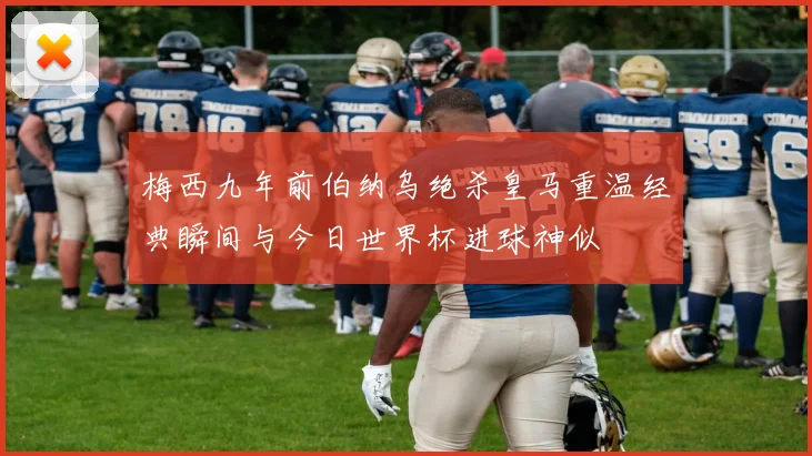 梅西九年前伯纳乌绝杀皇马重温经典瞬间与今日世界杯进球神似