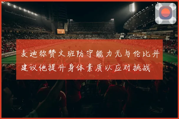 麦迪称赞文班防守能力无与伦比并建议他提升身体素质以应对挑战