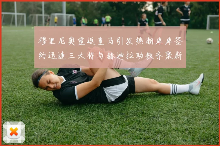 穆里尼奥重返皇马引发热潮库库签约迅速三大将与赫迪拉助教齐聚新阵容