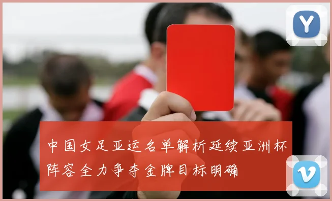 中国女足亚运名单解析延续亚洲杯阵容全力争夺金牌目标明确