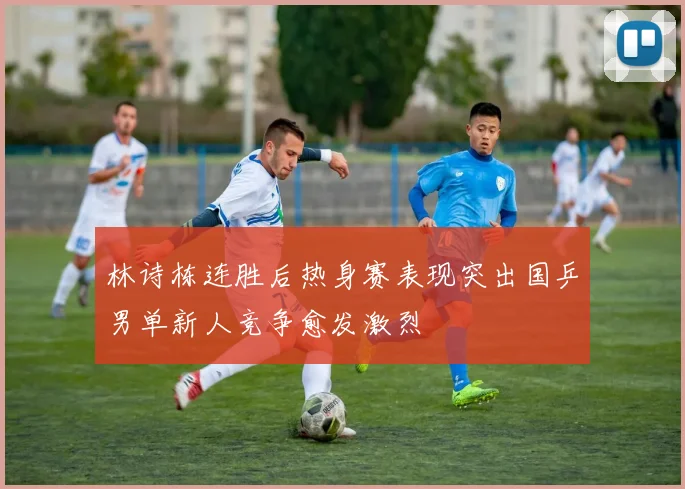 林诗栋连胜后热身赛表现突出国乒男单新人竞争愈发激烈