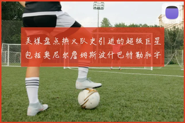 美媒盘点热火队史引进的超级巨星包括奥尼尔詹姆斯波什巴特勒和字母哥