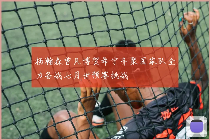 杨瀚森曾凡博贺希宁齐聚国家队全力备战七月世预赛挑战