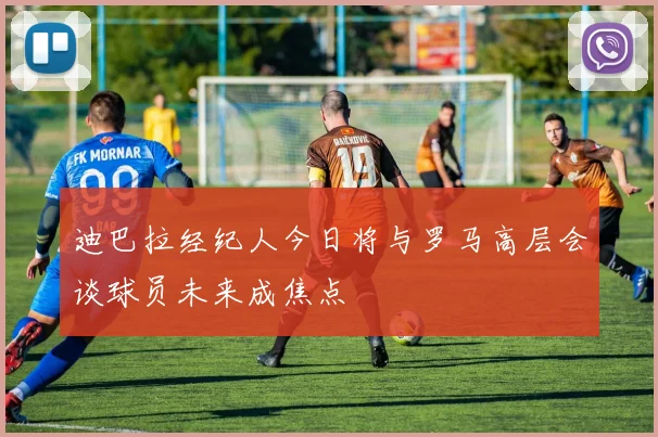 迪巴拉经纪人今日将与罗马高层会谈球员未来成焦点