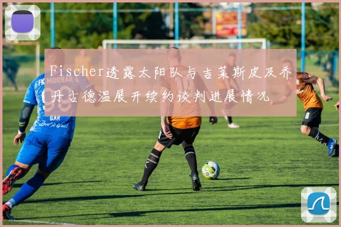 Fischer透露太阳队与吉莱斯皮及乔丹古德温展开续约谈判进展情况