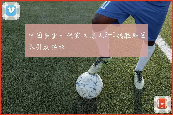 中国黄金一代实力惊人2-0战胜韩国队引发热议