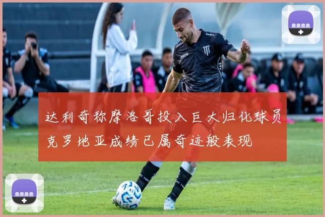 达利奇称摩洛哥投入巨大归化球员克罗地亚成绩已属奇迹般表现