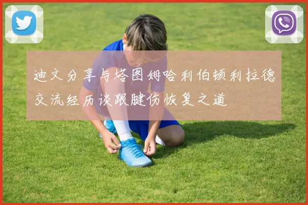 迪文分享与塔图姆哈利伯顿利拉德交流经历谈跟腱伤恢复之道