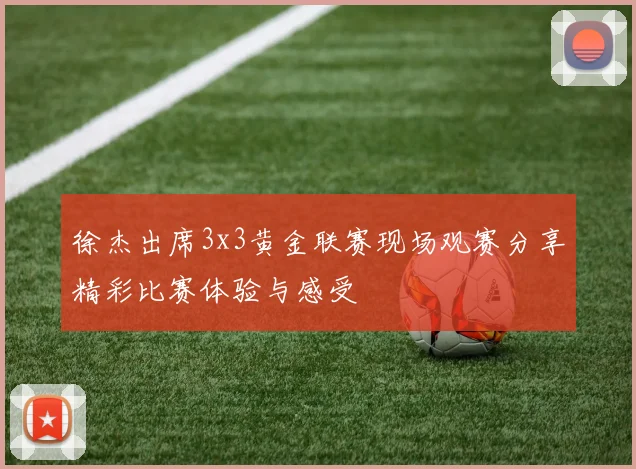 徐杰出席3x3黄金联赛现场观赛分享精彩比赛体验与感受