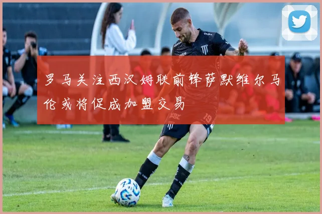 罗马关注西汉姆联前锋萨默维尔马伦或将促成加盟交易